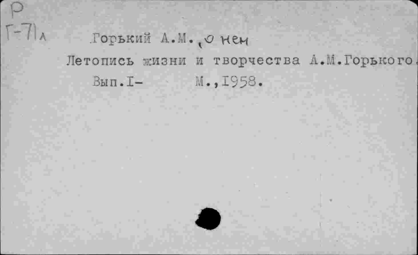 ﻿р
Г-71 л
.Горький А.М.^нем
Летопись жизни и творчества А.М.Горького
Зып.1- М.,1958.